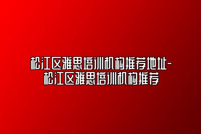 松江区雅思培训机构推荐地址-松江区雅思培训机构推荐