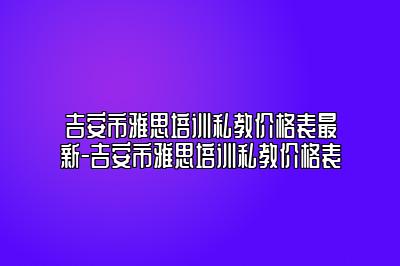 吉安市雅思培训私教价格表最新-吉安市雅思培训私教价格表