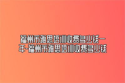 福州市雅思培训收费多少钱一年-福州市雅思培训收费多少钱