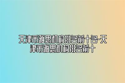 天津市雅思机构排名前十名-天津市雅思机构排名前十