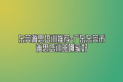 东莞雅思培训推荐-广东东莞市雅思培训班哪家好