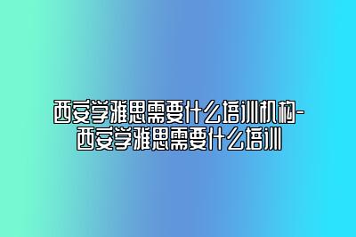 西安学雅思需要什么培训机构-西安学雅思需要什么培训