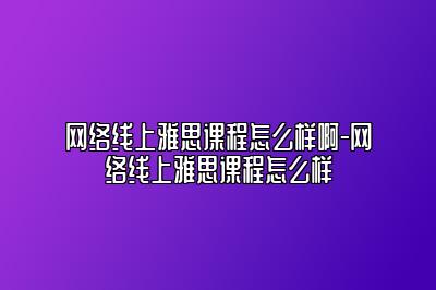 网络线上雅思课程怎么样啊-网络线上雅思课程怎么样