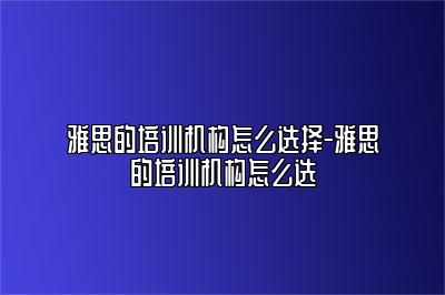 雅思的培训机构怎么选择-雅思的培训机构怎么选