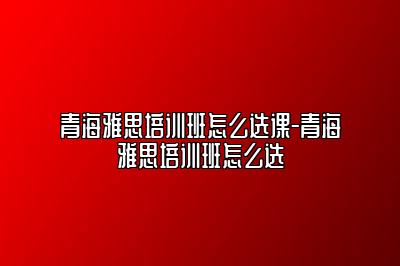 青海雅思培训班怎么选课-青海雅思培训班怎么选