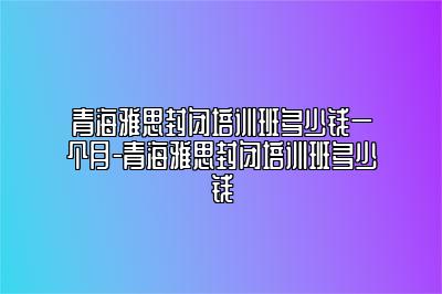 青海雅思封闭培训班多少钱一个月-青海雅思封闭培训班多少钱