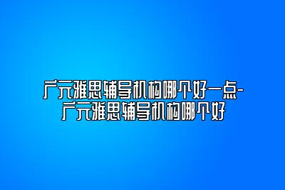 广元雅思辅导机构哪个好一点-广元雅思辅导机构哪个好