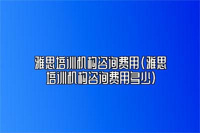 雅思培训机构咨询费用(雅思培训机构咨询费用多少)