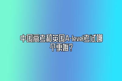 中国高考和英国A-level考试哪个更难？