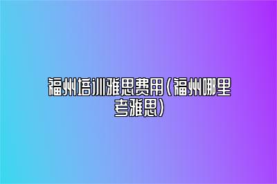 福州培训雅思费用(福州哪里考雅思)