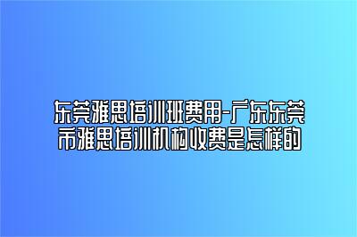 东莞雅思培训班费用-广东东莞市雅思培训机构收费是怎样的