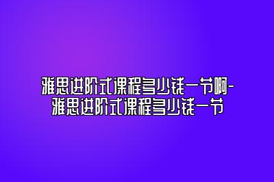 雅思进阶式课程多少钱一节啊-雅思进阶式课程多少钱一节