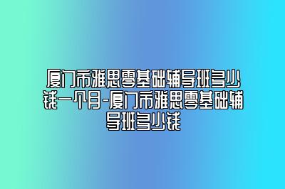 厦门市雅思零基础辅导班多少钱一个月-厦门市雅思零基础辅导班多少钱