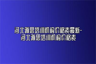 河北雅思培训机构价格表最新-河北雅思培训机构价格表