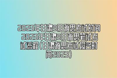 2023年甘肃9月雅思考试时间 2023年甘肃9月雅思笔试考试流程(甘肃雅思考试报名时间2023)