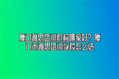 厦门雅思培训机构哪家好?-厦门市雅思培训学校怎么选