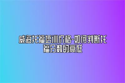 威海托福培训价格-如何判断托福分数的高低