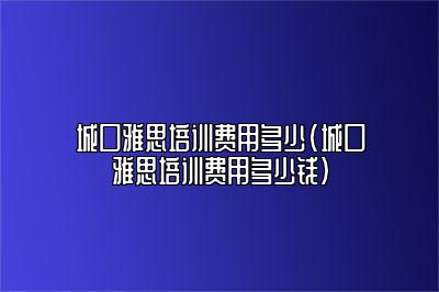 城口雅思培训费用多少(城口雅思培训费用多少钱)