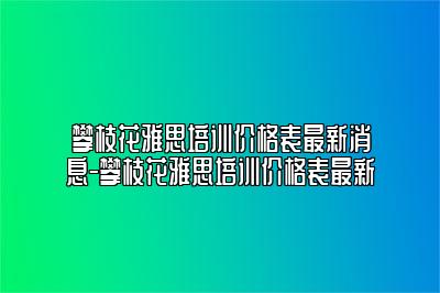 攀枝花雅思培训价格表最新消息-攀枝花雅思培训价格表最新