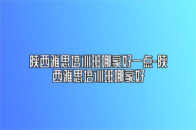 陕西雅思培训班哪家好一点-陕西雅思培训班哪家好