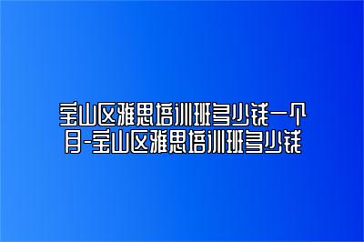 宝山区雅思培训班多少钱一个月-宝山区雅思培训班多少钱