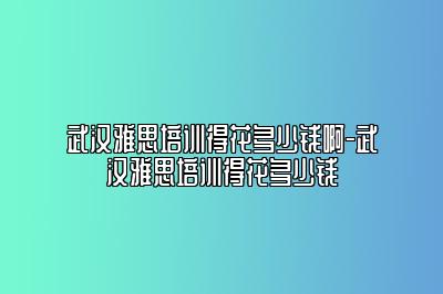 武汉雅思培训得花多少钱啊-武汉雅思培训得花多少钱