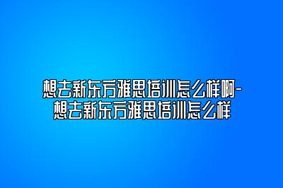 想去新东方雅思培训怎么样啊-想去新东方雅思培训怎么样