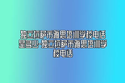 独立拉萨市雅思培训学校电话是多少-独立拉萨市雅思培训学校电话