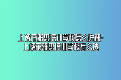 上饶市雅思培训学校怎么选课-上饶市雅思培训学校怎么选
