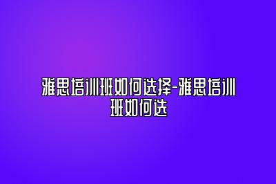雅思培训班如何选择-雅思培训班如何选