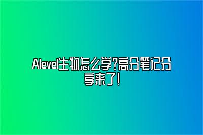 Alevel生物怎么学？高分笔记分享来了！