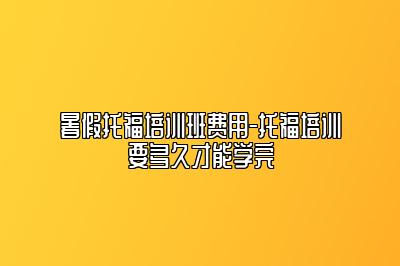 暑假托福培训班费用-托福培训要多久才能学完