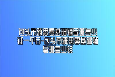 包头市雅思零基础辅导班多少钱一个月-包头市雅思零基础辅导班多少钱