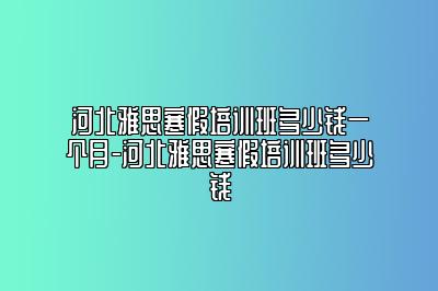 河北雅思寒假培训班多少钱一个月-河北雅思寒假培训班多少钱