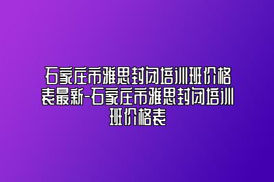 石家庄市雅思封闭培训班价格表最新-石家庄市雅思封闭培训班价格表