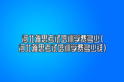 河北雅思考试培训学费多少(河北雅思考试培训学费多少钱)