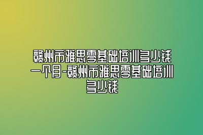 赣州市雅思零基础培训多少钱一个月-赣州市雅思零基础培训多少钱