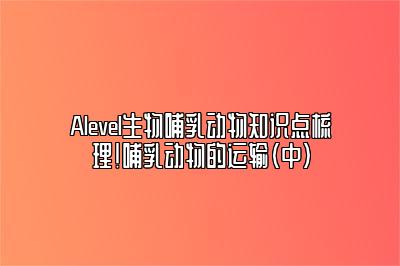 Alevel生物哺乳动物知识点梳理！哺乳动物的运输（中）