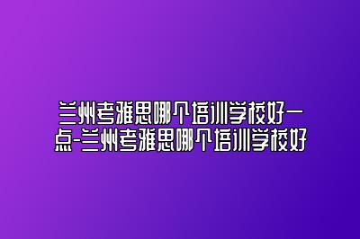 兰州考雅思哪个培训学校好一点-兰州考雅思哪个培训学校好