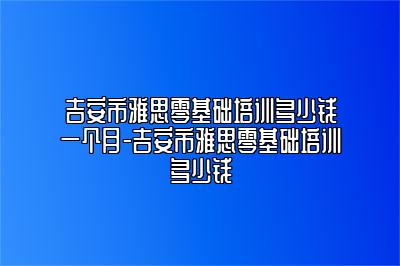 吉安市雅思零基础培训多少钱一个月-吉安市雅思零基础培训多少钱