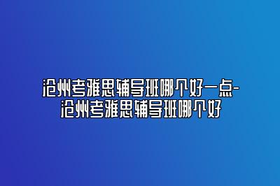 沧州考雅思辅导班哪个好一点-沧州考雅思辅导班哪个好