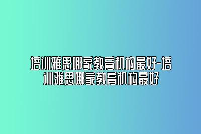 培训雅思哪家教育机构最好-培训雅思哪家教育机构最好