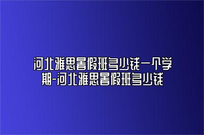 河北雅思暑假班多少钱一个学期-河北雅思暑假班多少钱