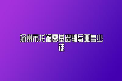 扬州市托福零基础辅导班多少钱