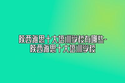 陕西雅思十大培训学校有哪些-陕西雅思十大培训学校