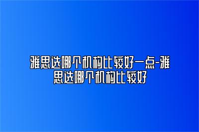 雅思选哪个机构比较好一点-雅思选哪个机构比较好