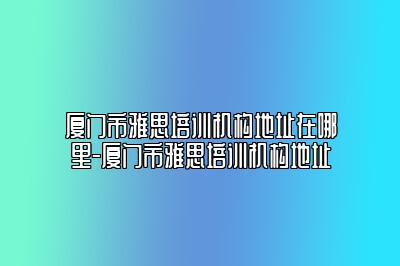 厦门市雅思培训机构地址在哪里-厦门市雅思培训机构地址