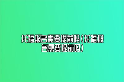 托福报名需要提前吗(托福报名需要提前吗)