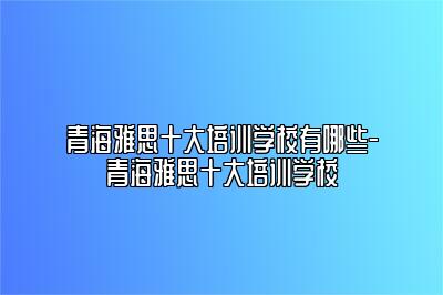 青海雅思十大培训学校有哪些-青海雅思十大培训学校