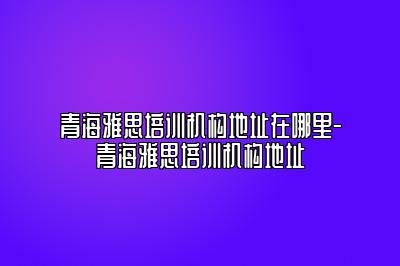 青海雅思培训机构地址在哪里-青海雅思培训机构地址